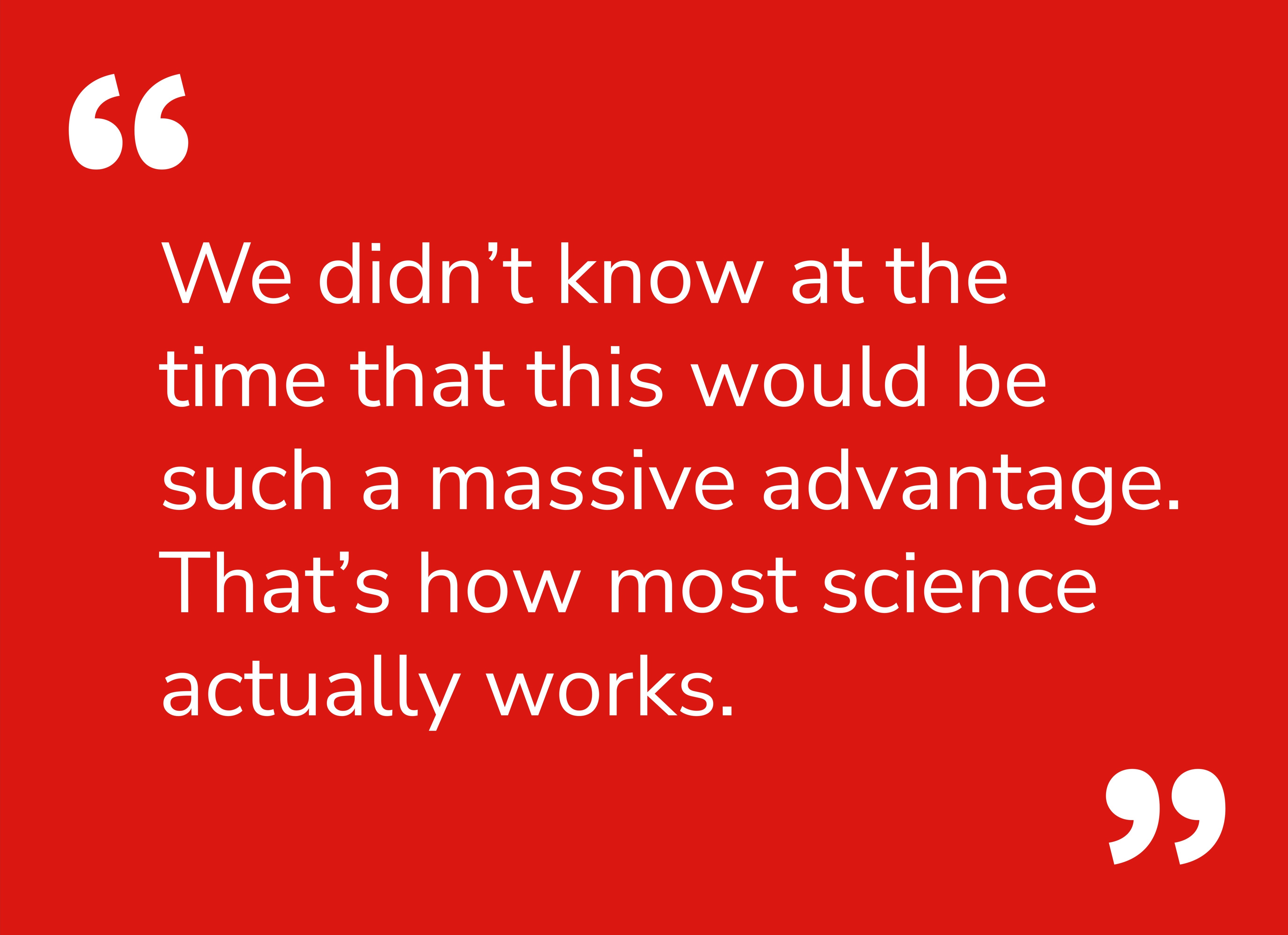 Quote: We didn’t know at the time that this would be such a massive advantage. That’s how most science actually works.