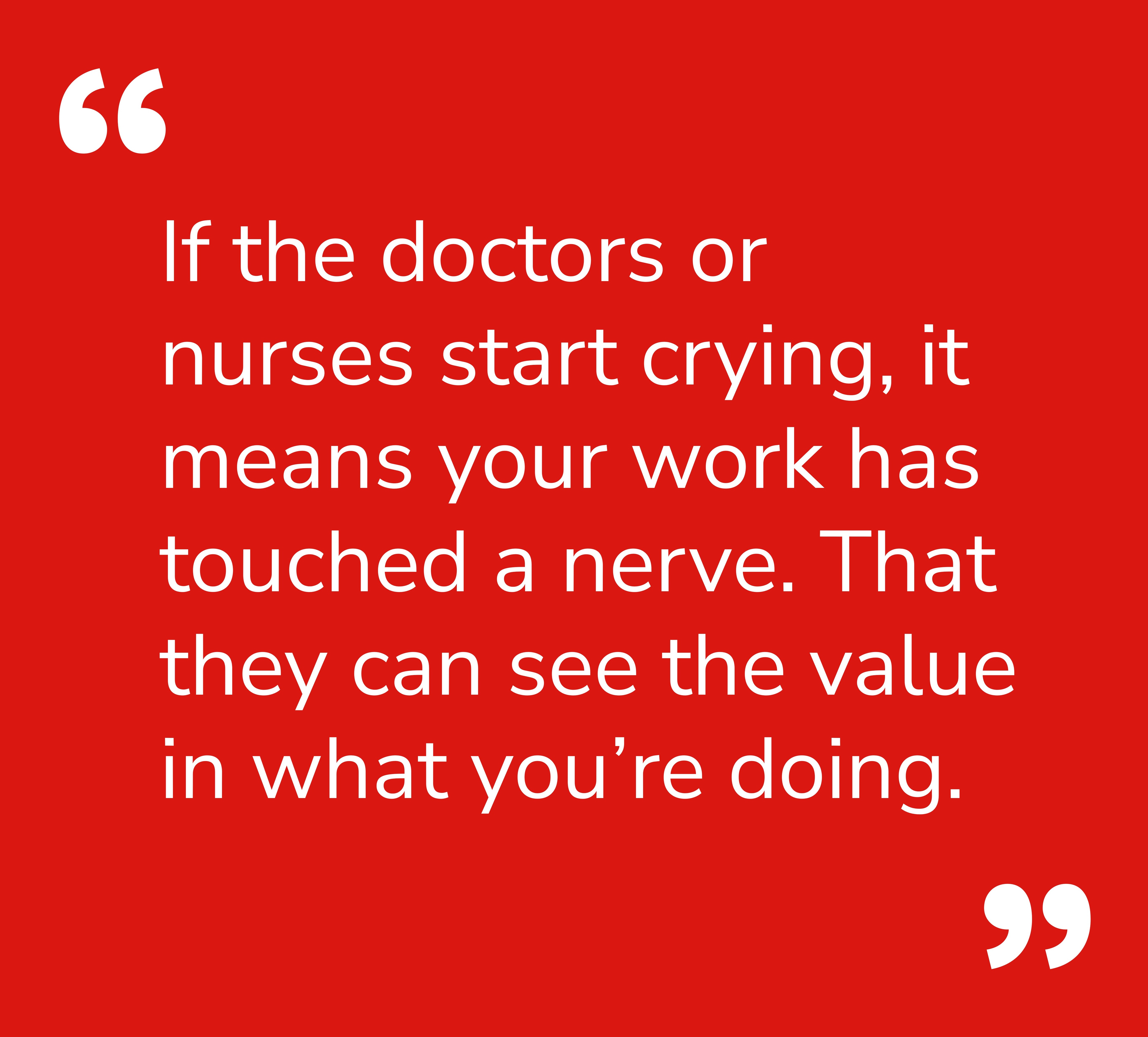 Quote: If the doctors or nurses start crying, it means your work has touched a nerve. That they can see the value in what you’re doing.