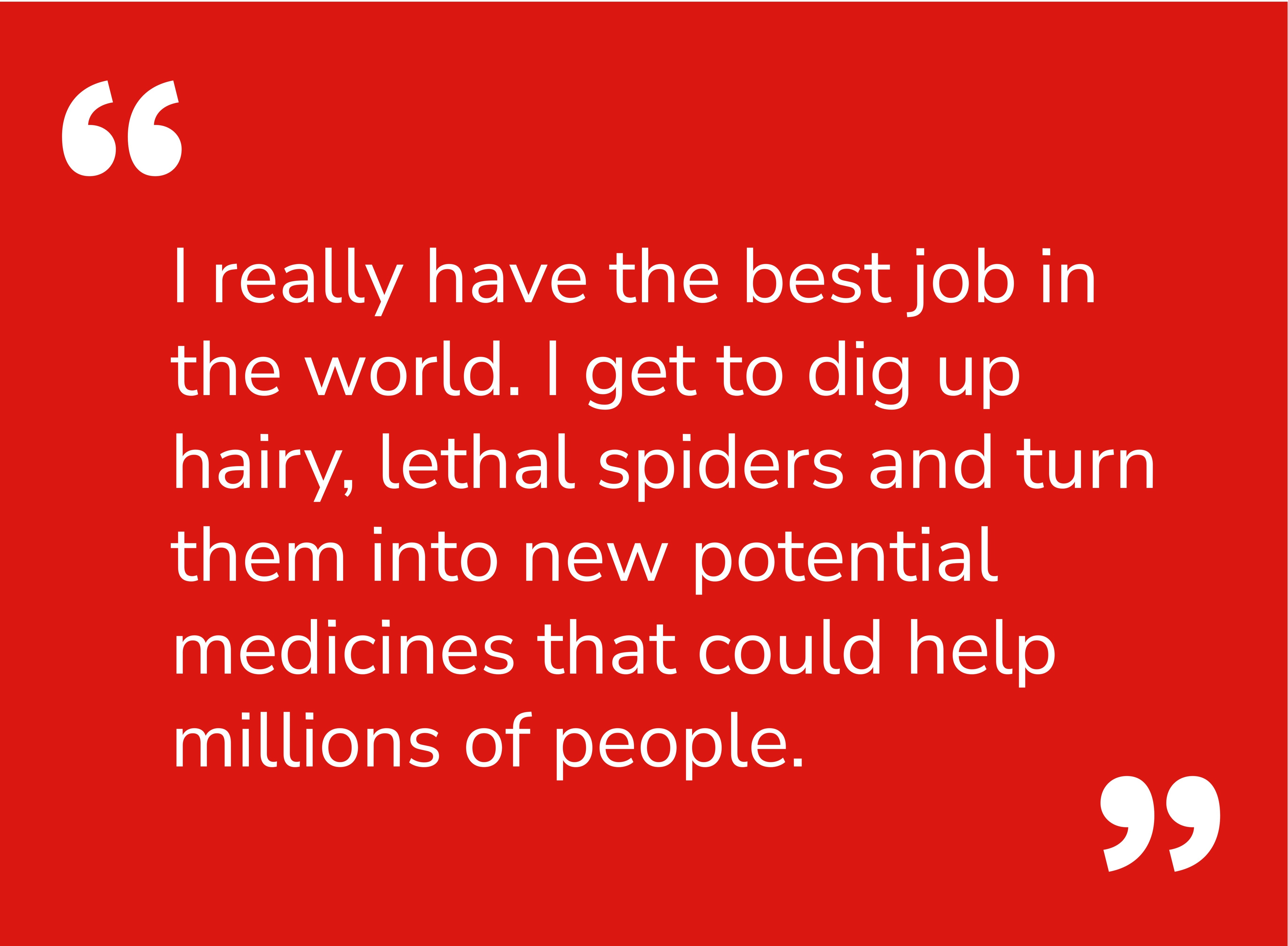 Quote: I really have the best job in the world. I get to dig up hairy, lethal spiders and turn them into new potential medicines that could help millions of people.